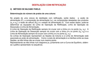 DESTILAÇÃO COM RETIFICAÇÃO
2) MÉTODO DE McCABE-THIELE:
Determinação do número de pratos de uma coluna:
No projeto de uma coluna de destilação com retificação, serão dados: a vazão de
alimentação (F), a composição da alimentação (xF), as composições desejadas dos produtos
(xD e xB), a razão de refluxo (RD) e o estado da alimentação (f). Com esses dados, pode-se
determinar as equações da Linha de Operação da Retificação, Linha de Operação da
Dessorção e Linha de Alimentação.
A Linha de Operação da Retificação sempre irá cruzar com a linha y=x no ponto (xD; xD). A
Linha de Operação da Dessorção sempre irá cruzar com a linha y=x no ponto (xB; xB) e a
Linha de Alimentação sempre irá cruzar com a linha y=x no ponto (xF; xF).Linha de Alimentação sempre irá cruzar com a linha y=x no ponto (xF; xF).
As Linhas de Operação representam as Seções da Coluna e a Linha de Alimentação está
associada ao prato de alimentação. Como o prato de alimentação é a interface entre as duas
Seções, as três linhas irão se cruzar num mesmo ponto.
Representando as três linhas num diagrama yx, juntamente com a Curva de Equilíbrio, obtém-
se o gráfico apresentado na sequência.
 