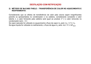 DESTILAÇÃO COM RETIFICAÇÃO
2) MÉTODO DE McCABE-THIELE – TRANSFERÊNCIA DE CALOR NO AQUECIMENTO E
RESFRIAMENTO:
Considerando que os efeitos de transferência de calor pela coluna sejam insignificantes
perante os apresentados no condensador e na caldeira, considerando constante o calor
latente λ, o calor fornecido pela caldeira será igual ao produto V’ λ o calor removido no
condensador será – V λ
Se vapor saturado for utilizado no aquecimento o fluxo de vapor ms será: ms = V’ λ / λs.
Se água líquida for utilizada no resfriamento, o fluxo de água mc será: mc= V’ λ / ∆Tágua.
 