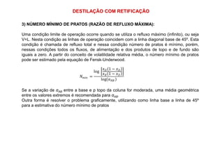 DESTILAÇÃO COM RETIFICAÇÃO
3) NÚMERO MÍNIMO DE PRATOS (RAZÃO DE REFLUXO MÁXIMA):
Uma condição limite de operação ocorre quando se utiliza o refluxo máximo (infinito), ou seja
V=L. Nesta condição as linhas de operação coincidem com a linha diagonal base de 45º. Esta
condição é chamada de refluxo total e nessa condição número de pratos é mínimo, porém,
nessas condições todos os fluxos, de alimentação e dos produtos de topo e de fundo são
iguais a zero. A partir do conceito de volatilidade relativa média, o número mínimo de pratos
pode ser estimado pela equação de Fensk-Underwood.
=
log	
1 −
1 −
log αAB
Se a variação de αAB entre a base e p topo da coluna for moderada, uma média geométrica
entre os valores extremos é recomendada para αAB.
Outra forma é resolver o problema graficamente, utilizando como linha base a linha de 45º
para a estimativa do número mínimo de pratos
=
log	
1 −
1 −
log αAB
 