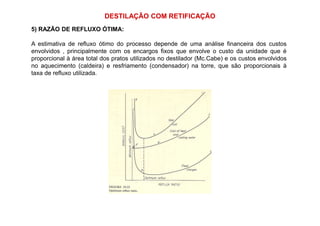 DESTILAÇÃO COM RETIFICAÇÃO
5) RAZÃO DE REFLUXO ÓTIMA:
A estimativa de refluxo ótimo do processo depende de uma análise financeira dos custos
envolvidos , principalmente com os encargos fixos que envolve o custo da unidade que é
proporcional à área total dos pratos utilizados no destilador (Mc.Cabe) e os custos envolvidos
no aquecimento (caldeira) e resfriamento (condensador) na torre, que são proporcionais à
taxa de refluxo utilizada.
 