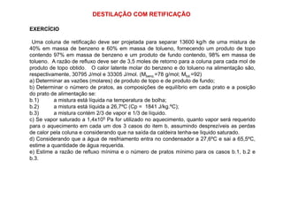 DESTILAÇÃO COM RETIFICAÇÃO
EXERCÍCIO
Uma coluna de retificação deve ser projetada para separar 13600 kg/h de uma mistura de
40% em massa de benzeno e 60% em massa de tolueno, fornecendo um produto de topo
contendo 97% em massa de benzeno e um produto de fundo contendo, 98% em massa de
tolueno. A razão de refluxo deve ser de 3,5 moles de retorno para a coluna para cada mol de
produto de topo obtido. O calor latente molar do benzeno e do tolueno na alimentação são,
respectivamente, 30795 J/mol e 33305 J/mol. (Mbenz.=78 g/mol; Mtol.=92)
a) Determinar as vazões (molares) de produto de topo e de produto de fundo;
b) Determinar o número de pratos, as composições de equilíbrio em cada prato e a posição
do prato de alimentação se:
b.1) a mistura está líquida na temperatura de bolha;b.1) a mistura está líquida na temperatura de bolha;
b.2) a mistura está líquida a 26,7ºC (Cp = 1841 J/kg.ºC);
b.3) a mistura contém 2/3 de vapor e 1/3 de líquido.
c) Se vapor saturado a 1,4x105 Pa for utilizado no aquecimento, quanto vapor será requerido
para o aquecimento em cada um dos 3 casos do item b, assumindo desprezíveis as perdas
de calor pela coluna e considerando que na saída da caldeira tenha-se liquido saturado.
d) Considerando que a água de resfriamento entra no condensador a 27,6ºC e sai a 65,5ºC,
estime a quantidade de água requerida.
e) Estime a razão de refluxo mínima e o número de pratos mínimo para os casos b.1, b.2 e
b.3.
 