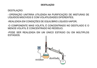 DESTILAÇÃO
DESTILAÇÃO:
- OPERAÇÃO UNITÁRIA UTILIZADA NA PURIFICAÇÃO DE MISTURAS DE
LÍQUIDOS MISCIVEIS E COM VOLATILIDADES DIFERENTES;
-REALIZADA EM CONDIÇÕES DE EQUILÍBRIO LÍQUIDO-VAPOR;
-O COMPONENTE MAIS VOLÁTIL É CONCENTRADO NO DESTILADO E O
MENOS VOLÁTIL É CONCENTRADO NO RESÍDUO;
-PODE SER REALIZADA EM UM ÚNICO ESTÁGIO OU EM MÚLTIPLOS
ESTÁGIOS.ESTÁGIOS.
resíduo destilado
 