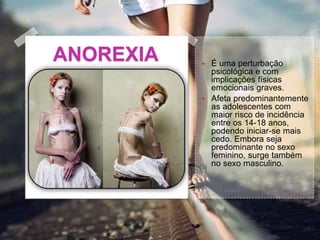 ANOREXIA  É uma perturbação
psicológica e com
implicações físicas
emocionais graves.
 Afeta predominantemente
as adolescentes com
maior risco de incidência
entre os 14-18 anos,
podendo iniciar-se mais
cedo. Embora seja
predominante no sexo
feminino, surge também
no sexo masculino.
 