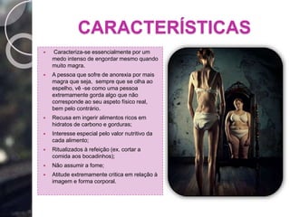 CARACTERÍSTICAS
 Caracteriza-se essencialmente por um
medo intenso de engordar mesmo quando
muito magra.
 A pessoa que sofre de anorexia por mais
magra que seja, sempre que se olha ao
espelho, vê -se como uma pessoa
extremamente gorda algo que não
corresponde ao seu aspeto físico real,
bem pelo contrário.
 Recusa em ingerir alimentos ricos em
hidratos de carbono e gorduras;
 Interesse especial pelo valor nutritivo da
cada alimento;
 Ritualizados à refeição (ex. cortar a
comida aos bocadinhos);
 Não assumir a fome;
 Atitude extremamente critica em relação à
imagem e forma corporal.
 