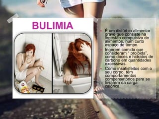 BULIMIA  É um distúrbio alimentar
grave que consiste na
ingestão compulsiva de
alimentos, num curto
espaço de tempo.
 Ingerem comida que
consideram “ proibida”,
como doces e hidratos de
carbono em quantidades
excessivas.
 Como insatisfeitos com o
seu corpo, têm
comportamentos
compensatórios para se
livrarem da carga
calórica.
 