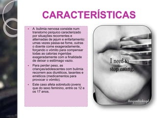 CARACTERÍSTICAS
 A bulimia nervosa consiste num
transtorno psíquico caracterizado
por situações recorrentes e
alternadas de jejum e enfartamento:
umas vezes passa-se fome, outras
o doente come exageradamente,
forçando o vómito para compensar
todas as calorias ingeridas
exageradamente com a finalidade
de deixar o estômago vazio.
 Para perder peso, as
crianças/adolescentes com bulimia
recorrem aos diuréticos, laxantes e
eméticos (medicamentos para
provocar o vómito).
 Este caso afeta sobretudo jovens
que do sexo feminino, entre os 12 e
os 17 anos.
 