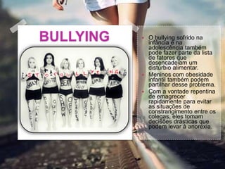 BULLYING  O bullying sofrido na
infância e na
adolescência também
pode fazer parte da lista
de fatores que
desencadeiam um
distúrbio alimentar.
 Meninos com obesidade
infantil também podem
partilhar desse problema.
 Com a vontade repentina
de emagrecer
rapidamente para evitar
as situações de
constrangimento entre os
colegas, eles tomam
decisões drásticas que
podem levar à anorexia.
 