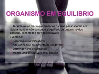 ORGANISMO EM EQUILIBRIO
Ter uma rotina diária que em todos os seus passos tenha em
vista a manutenção da saúde e equilíbrio do organismo das
pessoas, com modos de vida saudáveis.
Exemplos:
 Fazer exercício físico diário;
 Adquirir hábitos de alimentação saudáveis;
 Dormir as horas necessárias;
 Manter uma perspetiva mental positiva.
 