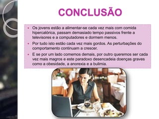 CONCLUSÃO
 Os jovens estão a alimentar-se cada vez mais com comida
hipercalórica, passam demasiado tempo passivos frente a
televisores e a computadores e dormem menos.
 Por tudo isto estão cada vez mais gordos. As perturbações do
comportamento continuam a crescer.
 E se por um lado comemos demais, por outro queremos ser cada
vez mais magros e este paradoxo desencadeia doenças graves
como a obesidade, a anorexia e a bulimia.
 