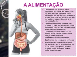 A ALIMENTAÇÃO
 Os alimentos dão ao nosso corpo
substâncias de que ele precisa para nos
mantermos vivos e saudáveis. Essas
substâncias que são tão importantes para
o nosso organismo são os nutrientes, que
nos ajudam a crescer, desenvolver e
manter saudáveis.
 Depois de ingeridos os alimentos são
digeridos, ou seja, são transformados em
substâncias mais simples, que são depois
absorvidas pelo nosso corpo.
 O nosso organismo é constituído por
milhões de células que necessitam de
energia para crescerem e
desempenharem as suas funções.
 Os alimentos são o veículo de nutrientes.
 As substâncias contidas nos alimentos
são utilizadas para reparar as células ou
formar novas, mas também ajudam a
fortalecer certos órgãos e a prevenir
contra certas doenças.
 