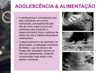 ADOLESCÊNCIA & ALIMENTAÇÃO
 A adolescência é considerada uma
fase vulnerável, em termos
nutricionais, principalmente pelo
fato de haver maior procura de
nutrientes para aumentar o
desenvolvimento físico, mudança de
estilos de vida e hábitos alimentares
inadequados.
 O desenvolvimento de distúrbios na
alimentação, a realização excessiva
de dietas, o uso de álcool e de
drogas são situações comuns na
vida dos adolescentes, podendo
comprometer mais ainda o seu
estado nutricional.
 