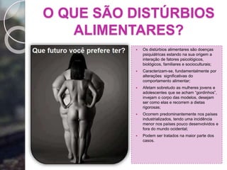 O QUE SÃO DISTÚRBIOS
ALIMENTARES?
 Os distúrbios alimentares são doenças
psiquiátricas estando na sua origem a
interação de fatores psicológicos,
biológicos, familiares e socioculturais;
 Caracterizam-se, fundamentalmente por
alterações significativas do
comportamento alimentar;
 Afetam sobretudo as mulheres jovens e
adolescentes que se acham “gordinhos”,
invejam o corpo das modelos, desejam
ser como elas e recorrem a dietas
rigorosas;
 Ocorrem predominantemente nos países
industrializados, tendo uma incidência
menor nos países pouco desenvolvidos e
fora do mundo ocidental;
 Podem ser tratados na maior parte dos
casos.
 