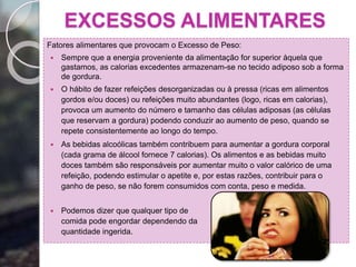 EXCESSOS ALIMENTARES
Fatores alimentares que provocam o Excesso de Peso:
 Sempre que a energia proveniente da alimentação for superior àquela que
gastamos, as calorias excedentes armazenam-se no tecido adiposo sob a forma
de gordura.
 O hábito de fazer refeições desorganizadas ou à pressa (ricas em alimentos
gordos e/ou doces) ou refeições muito abundantes (logo, ricas em calorias),
provoca um aumento do número e tamanho das células adiposas (as células
que reservam a gordura) podendo conduzir ao aumento de peso, quando se
repete consistentemente ao longo do tempo.
 As bebidas alcoólicas também contribuem para aumentar a gordura corporal
(cada grama de álcool fornece 7 calorias). Os alimentos e as bebidas muito
doces também são responsáveis por aumentar muito o valor calórico de uma
refeição, podendo estimular o apetite e, por estas razões, contribuir para o
ganho de peso, se não forem consumidos com conta, peso e medida.
 Podemos dizer que qualquer tipo de
comida pode engordar dependendo da
quantidade ingerida.
 