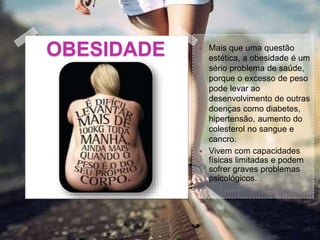 OBESIDADE  Mais que uma questão
estética, a obesidade é um
sério problema de saúde,
porque o excesso de peso
pode levar ao
desenvolvimento de outras
doenças como diabetes,
hipertensão, aumento do
colesterol no sangue e
cancro.
 Vivem com capacidades
físicas limitadas e podem
sofrer graves problemas
psicológicos.
 