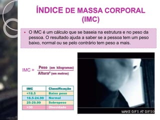 ÍNDICE DE MASSA CORPORAL
(IMC)
 O IMC é um cálculo que se baseia na estrutura e no peso da
pessoa. O resultado ajuda a saber se a pessoa tem um peso
baixo, normal ou se pelo contrário tem peso a mais.
IMC =
 