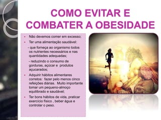 COMO EVITAR E
COMBATER A OBESIDADE
 Não devemos comer em excesso;
 Ter uma alimentação saudável:
- que forneça ao organismo todos
os nutrientes necessários e nas
quantidades adequadas;
- reduzindo o consumo de
gorduras, açúcar e produtos
açucarados;
 Adquirir hábitos alimentares
corretos: fazer pelo menos cinco
refeições diárias. Muito importante
tomar um pequeno-almoço
equilibrado e saudável;
 Ter bons hábitos de vida, praticar
exercício físico , beber água e
controlar o peso.
 