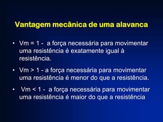 Vantagem mecânica de uma alavanca
• Vm = 1 - a força necessária para movimentar
uma resistência é exatamente igual à
resistência.
• Vm > 1 - a força necessária para movimentar
uma resistência é menor do que a resistência.
• Vm < 1 - a força necessária para movimentar
uma resistência é maior do que a resistência

 