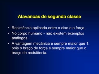 Alavancas de segunda classe
• Resistência aplicada entre o eixo e a força.
• No corpo humano - não existem exemplos
análogos.
• A vantagem mecânica é sempre maior que 1,
pois o braço de força é sempre maior que o
braço de resistência.

 