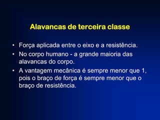 Alavancas de terceira classe
• Força aplicada entre o eixo e a resistência.
• No corpo humano - a grande maioria das
alavancas do corpo.
• A vantagem mecânica é sempre menor que 1,
pois o braço de força é sempre menor que o
braço de resistência.

 