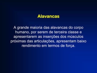 Alavancas
A grande maioria das alavancas do corpo
humano, por serem de terceira classe e
apresentarem as inserções dos músculos
próximas das articulações, apresentam baixo
rendimento em termos de força.

 