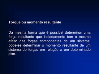 Torque ou momento resultante
Da mesma forma que é possível determinar uma
força resultante que isoladamente tem o mesmo
efeito das forças componentes de um sistema,
pode-se determinar o momento resultante de um
sistema de forças em relação a um determinado
eixo.

 