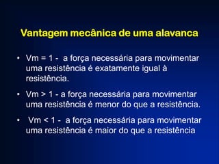 Vantagem mecânica de uma alavanca
• Vm = 1 - a força necessária para movimentar
uma resistência é exatamente igual à
resistência.
• Vm > 1 - a força necessária para movimentar
uma resistência é menor do que a resistência.
• Vm < 1 - a força necessária para movimentar
uma resistência é maior do que a resistência
 