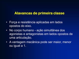 Alavancas de primeira classe
• Força e resistência aplicadas em lados
opostos do eixo.
• No corpo humano - ação simultânea dos
agonistas e antagonistas em lados opostos de
uma articulação.
• A vantagem mecânica pode ser maior, menor
ou igual a 1.
 