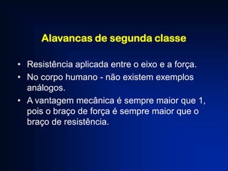 Alavancas de segunda classe
• Resistência aplicada entre o eixo e a força.
• No corpo humano - não existem exemplos
análogos.
• A vantagem mecânica é sempre maior que 1,
pois o braço de força é sempre maior que o
braço de resistência.
 