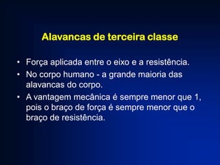 Alavancas de terceira classe
• Força aplicada entre o eixo e a resistência.
• No corpo humano - a grande maioria das
alavancas do corpo.
• A vantagem mecânica é sempre menor que 1,
pois o braço de força é sempre menor que o
braço de resistência.
 