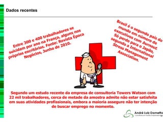 Dados recentes

                                                         Bra
                                                             sil
                                                          mu é o s
                                       se              exe ndo egu
                                 do res nos                c       e       n
                          ab alha alguns poca          S ó u t iv o m n ú d o p a
                  40 0 tr ança, ista É               seg perd s co mer ís do
                           r        v                            e       m     o
           3 00 e o na F te: Re 0.                    Str
                                                         un
                                                            do para burn de
         re or an          on        1
    Ent     p       io s. F o de 20                       ess a In o Ja out
                                                                      te          .
       d am      tór        h                                 M
                                                          Ass ana rnati ão,
                                                                             p
 s uici s escri ios, Jun                                      oci gem ona
       rio egóc
 próp      N                                                      ati
                                                                      on ent l
                                                                         .




  Segundo um estudo recente da empresa de consultoria Towers Watson com
 22 mil trabalhadores, cerca de metade da amostra admite não estar satisfeita
 em suas atividades profissionais, embora a maioria assegure não ter intenção
                       de buscar emprego no momento.

                                                                                  10
 