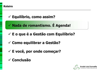 Roteiro



      Equilíbrio, como assim?

      Nada de romantismo. É Agenda!

      E o que é a Gestão com Equilíbrio?

      Como equilibrar a Gestão?

      E você, por onde começar?

      Conclusão
 