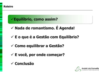 Roteiro




          Equilíbrio, como assim?

          Nada de romantismo. É Agenda!

          E o que é a Gestão com Equilíbrio?

          Como equilibrar a Gestão?

          E você, por onde começar?

          Conclusão
 