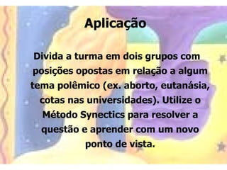 Aplicação

Divida a turma em dois grupos com
posições opostas em relação a algum
tema polêmico (ex. aborto, eutanásia,
 cotas nas universidades). Utilize o
  Método Synectics para resolver a
  questão e aprender com um novo
           ponto de vista.
 
