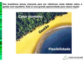 Nós brasileiros temos chancela para ser referência neste debate sobre a
gestão com equilíbrio. Está aí uma grande oportunidade para nossa nação!



              Calor humano


                                        ão
                                      st
                                 Ge



                                         Flexibilidade
 