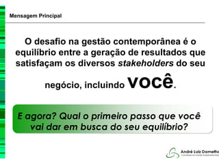 Mensagem Principal



    O desafio na gestão contemporânea é o
  equilíbrio entre a geração de resultados que
  satisfaçam os diversos stakeholders do seu

            negócio, incluindo   você.
  E agora? Qual o primeiro passo que você
     vai dar em busca do seu equilíbrio?
 
