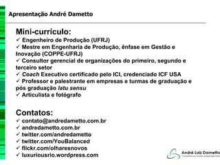 Apresentação André Dametto


  Mini-currículo:
     Engenheiro de Produção (UFRJ)
    Mestre em Engenharia de Produção, ênfase em Gestão e
  Inovação (COPPE-UFRJ)
    Consultor gerencial de organizações do primeiro, segundo e
  terceiro setor
    Coach Executivo certificado pelo ICI, credenciado ICF USA
    Professor e palestrante em empresas e turmas de graduação e
  pós graduação latu sensu
    Articulista e fotógrafo


  Contatos:
    contato@andredametto.com.br
    andredametto.com.br
    twitter.com/andredametto
    twitter.com/YouBalanced
    flickr.com/olharesnovos
    luxuriousrio.wordpress.com
 