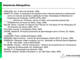 Referências Bibliográficas

CARLSON, Jan. A Hora da Verdade, 1990.
DAMETTO, André. A importância do equilíbrio entre vivências pessoais e profissionais
    como um meio de aumentar a satisfação de Vida. Dissertação de Mestrado em
    Engenharia de Produção, COPPE-UFRJ, 2007.
________. Informar-se, Conhecer, Querer e Poder: uma expansão gradual das
    competências em busca do Saber, artigo, 2008.
DOLAN, Simon. A Guide To Interpret Your Results On The Basis Of The Philosophy Of
    The Direction By Values, MBV, 2010
FALCONI, Vicente. O Verdadeiro Poder, 2009.
GAGNÉ, Robert M. Princípios Essenciais da Aprendizagem para o Ensino, Ed. Globo,
    1980.
LAUDARES, Paula. Gestão Estratégica, 2008.
MOREIRA, Marco Antonio - Teorias de Aprendizagem, Editora EPU, S. Paulo, 1999.
NÓBREGA, Clemente. Artigo Inovação é um nó, publicado na Revista Época Negócios -
    Nº 26 - Abril 2009 - Coluna INOVAÇÃO.
PALMEIRA, Cristina – ROI de Treinamento – Retorno de Investimento em Treinamento -
    Sistemas de Mensuração, Ed. Qualitymark, 2004.
SENGE, P. A Organização que Aprende, 1996.
TANURE, Betania. Gestão à Brasileira. 2. ed. São Paulo: Atlas, 2005.

                                                                                       76
 