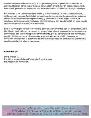 varios roles en su vida personal, que ocupan un lugar tan importante como el de su
actividad laboral, como es por ejemplo ser espos@, amig@, novi@, padre, madre, hij@,
hermano@, profesional, y que a su vez estos demandan su atención, energía y tiempo.
Por lo tanto si las decisiones Gerenciales y Administrativas, humanizan las políticas,
reglamentos y generan flexibilidad en su actuar, (lo que no significa acceder a nada que
atente contra los objetivos empresariales), y permean la cultura organizacional, la
resultante será un personal motivado, comprometido y con salud mental, en tanto puede
articular una dinámica armónica en su vida.
Esto a su vez significa que es necesario generar acercamientos con los empleados, para
identificar oportunidades de mejora en su quehacer laboral, que pueden ser causales de
sobrecarga, por sus estrategias de afrontamiento, por su personalidad, por inadecuada
gestión del tiempo, entre otras causas, y generar planes de acción y programas
concretos que ayuden al desarrollo de dichas habilidades y de esta manera contribuir al
equilibrio de la vida laboral y personal.
Elaborado por
Doris Arango V.
Psicóloga especialista en Psicología Organizacional
Neurocoach en formación.
	
  
	
  
 