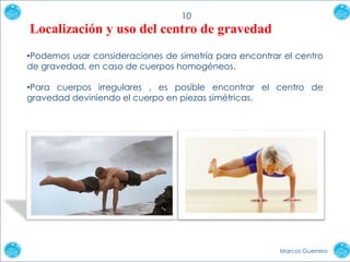 10

Localización y uso del centro de gravedad
•Podemos usar consideraciones de simetría para encontrar el centro
de gravedad, en caso de cuerpos homogéneos.
•Para cuerpos irregulares , es posible encontrar el centro de
gravedad deviniendo el cuerpo en piezas simétricas.

Marcos Guerrero

 