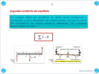3
Segunda condición de equilibrio
Un cuerpo rígido en equilibrio no debe tener tendencia a
comenzar a girar alrededor de ningún punto, así que la suma
de momentos de torsión externos alrededor de cualquier
punto debe ser cero.

0

Marcos Guerrero

 