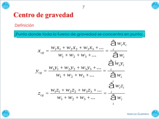 7

Centro de gravedad
Definición
Punto donde toda la fuerza de gravedad se concentra en punto.

åw x
w x + w x + w x +...
=
=
w + w + w +...
åw
åw y
w y + w y + w y +...
=
=
w + w + w +...
åw
åw z
w z + w z + w z +...
=
=
w + w + w +...
åw
i

xcg

1 1

2

1

2

3

2

i

i

3

i

3

i

i

ycg

1 1

2

1

2

2

3 3

i

i

i

3

i

i i

zcg

1 1

2 2

1

2

3 3

i

i

3

i

Marcos Guerrero

 