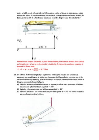 sobre la tabla con la cabeza sobre el fulcro, como indica la figura. La balanza está a dos
metros del fulcro. El estudiante tiene una masa de 70 kg y cuando está sobre la tabla, la
balanza marca 250 N. ¿Dónde está localizado el centro de gravedad del estudiante?
Tenemos tres fuerzas actuando, el peso del estudiante, la fuerza de la mesa en la cabeza
del estudiante y la fuerza en los pies del estudiante. El momento resultante respecto al
punto P ha de ser nulo.
𝑭𝑭𝒔𝒔 ∗ 𝟐𝟐 = 𝒘𝒘 ∗ 𝒙𝒙 ;𝒙𝒙 =
𝟐𝟐𝟐𝟐𝟐𝟐∗𝟐𝟐
𝟕𝟕𝟕𝟕∗𝟗𝟗,𝟖𝟖𝟖𝟖
= 𝟎𝟎, 𝟕𝟕𝟕𝟕𝟕𝟕 𝒎𝒎
21. Un tablero de 3 m de longitud y 5 kg de masa está sujeto al suelo por una de sus
extremos con una bisagra. Se aplica una fuerza vertical F por el otro extremo con el fin
de levantar una caja de 60 kg, que se encuentra en reposo sobre el tablero a 80 cm de la
bisagra, como se indica en la figura.
a) Calcular la magnitud de la fuerza que es necesario aplicar para mantener el tablero
estacionario y formando un ángulo 𝜽𝜽 = 𝟑𝟑𝟑𝟑º.
b) Calcular a fuerza ejercida por la bisagra cuando 𝜽𝜽 = 𝟑𝟑𝟑𝟑º.
c) Calcular la fuerza F y la fuerza ejercida por la bisagra si 𝜽𝜽 = 𝟑𝟑𝟑𝟑º y la fuerza se ejerce
perpendicularmente al tablero.
 