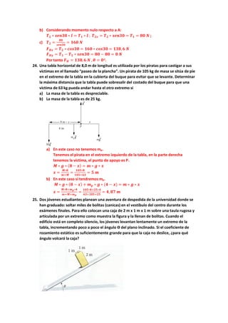 b) Considerando momento nulo respecto a A:
𝑻𝑻𝟐𝟐 ∗ 𝒔𝒔𝒔𝒔𝒔𝒔𝒔𝒔𝒔𝒔 ∗ 𝒍𝒍 = 𝑻𝑻𝟏𝟏 ∗ 𝒍𝒍 ; 𝑻𝑻𝟐𝟐𝟐𝟐 = 𝑻𝑻𝟐𝟐 ∗ 𝒔𝒔𝒔𝒔𝒔𝒔𝒔𝒔𝒔𝒔 = 𝑻𝑻𝟏𝟏 = 𝟖𝟖𝟖𝟖 𝑵𝑵 ;
c) 𝑻𝑻𝟐𝟐 =
𝟖𝟖𝟖𝟖
𝒔𝒔𝒔𝒔𝒔𝒔𝒔𝒔𝒔𝒔
= 𝟏𝟏𝟏𝟏𝟏𝟏 𝑵𝑵
𝑭𝑭𝑯𝑯𝑯𝑯 = 𝑻𝑻𝟐𝟐 ∗ 𝒄𝒄𝒄𝒄𝒄𝒄𝒄𝒄𝒄𝒄 = 𝟏𝟏𝟏𝟏𝟏𝟏 ∗ 𝒄𝒄𝒄𝒄𝒄𝒄𝒄𝒄𝒄𝒄 = 𝟏𝟏𝟏𝟏𝟏𝟏,𝟔𝟔 𝑵𝑵
𝑭𝑭𝑯𝑯𝑯𝑯 = 𝑻𝑻𝟏𝟏 − 𝑻𝑻𝟐𝟐 ∗ 𝒔𝒔𝒔𝒔𝒔𝒔𝒔𝒔𝒔𝒔 = 𝟖𝟖𝟖𝟖 − 𝟖𝟖𝟖𝟖 = 𝟎𝟎 𝑵𝑵
Por tanto 𝑭𝑭𝑯𝑯 = 𝟏𝟏𝟏𝟏𝟏𝟏,𝟔𝟔 𝑵𝑵 , 𝜽𝜽 = 𝟎𝟎º.
24. Una tabla horizontal de 8,0 m de longitud es utilizada por los piratas para castigar a sus
víctimas en el llamado “paseo de la plancha”. Un pirata de 105 kg de masa se sitúa de pie
en el extremo de la tabla en la cubierta del buque para evitar que se levante. Determinar
la máxima distancia que la tabla puede sobresalir del costado del buque para que una
víctima de 63 kg pueda andar hasta el otro extremo si
a) La masa de la tabla es despreciable.
b) La masa de la tabla es de 25 kg.
a) En este caso no tenemos mp.
Tenemos el pirata en el extremo izquierdo de la tabla, en la parte derecha
tenemos la víctima, el punto de apoyo es P.
𝑴𝑴 ∗ 𝒈𝒈 ∗ (𝟖𝟖 − 𝒙𝒙) = 𝒎𝒎 ∗ 𝒈𝒈 ∗ 𝒙𝒙
𝒙𝒙 =
𝑴𝑴∗𝟖𝟖
𝒎𝒎+𝑴𝑴
=
𝟏𝟏𝟏𝟏𝟏𝟏∗𝟖𝟖
𝟏𝟏𝟏𝟏𝟏𝟏+𝟔𝟔𝟔𝟔
= 𝟓𝟓 𝒎𝒎
b) En este caso si tendremos mp.
𝑴𝑴 ∗ 𝒈𝒈 ∗ (𝟖𝟖 − 𝒙𝒙) + 𝒎𝒎𝒑𝒑 ∗ 𝒈𝒈 ∗ (𝟒𝟒 − 𝒙𝒙) = 𝒎𝒎 ∗ 𝒈𝒈 ∗ 𝒙𝒙
𝒙𝒙 =
𝑴𝑴∗𝟖𝟖+𝒎𝒎𝒑𝒑∗𝟒𝟒
𝒎𝒎+𝑴𝑴+𝒎𝒎𝒑𝒑
=
𝟏𝟏𝟏𝟏𝟏𝟏∗𝟖𝟖+𝟐𝟐𝟐𝟐∗𝟒𝟒
𝟔𝟔𝟔𝟔+𝟏𝟏𝟏𝟏𝟏𝟏+𝟐𝟐𝟐𝟐
= 𝟒𝟒, 𝟖𝟖𝟖𝟖 𝒎𝒎
25. Dos jóvenes estudiantes planean una aventura de despedida de la universidad donde se
han graduado: soltar miles de bolitas (canicas) en el vestíbulo del centro durante los
exámenes finales. Para ello colocan una caja de 2 m x 1 m x 1 m sobre una taula rugosa y
articulada por un extremo como muestra la figura y la llenan de bolitas. Cuando el
edificio está en completo silencio, los jóvenes levantan lentamente un extremo de la
tabla, incrementando poco a poco el ángulo ϴ del plano inclinado. Si el coeficiente de
rozamiento estático es suficientemente grande para que la caja no deslice, ¿para qué
ángulo volcará la caja?
 