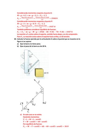 Considerando momentos respecto al punto O:
𝑴𝑴 ∗ 𝒈𝒈 ∗ 𝟒𝟒,𝟐𝟐 + 𝒎𝒎 ∗ 𝒈𝒈 ∗ 𝟐𝟐,𝟏𝟏 = 𝑭𝑭𝟐𝟐 ∗ 𝟏𝟏, 𝟐𝟐
𝑭𝑭𝟐𝟐 =
𝑴𝑴∗𝒈𝒈∗𝟒𝟒,𝟐𝟐+𝒎𝒎∗𝒈𝒈∗𝟐𝟐,𝟏𝟏
𝟏𝟏,𝟐𝟐
=
(𝟕𝟕𝟕𝟕∗𝟒𝟒,𝟐𝟐+𝟑𝟑𝟑𝟑∗𝟐𝟐,𝟏𝟏)∗𝟗𝟗,𝟖𝟖𝟖𝟖
𝟏𝟏,𝟐𝟐
= 𝟐𝟐𝟐𝟐𝟐𝟐𝟐𝟐 𝑵𝑵
Considerando momentos respectos al punto P:
𝑴𝑴 ∗ 𝒈𝒈 ∗ 𝟑𝟑 + 𝒎𝒎 ∗ 𝒈𝒈 ∗ 𝟎𝟎. 𝟗𝟗 = 𝑭𝑭𝟏𝟏 ∗ 𝟏𝟏.𝟐𝟐
𝑭𝑭𝟏𝟏 =
𝑴𝑴∗𝒈𝒈∗𝟑𝟑+𝒎𝒎∗𝒈𝒈∗𝟎𝟎.𝟗𝟗
𝟏𝟏.𝟐𝟐
=
(𝟕𝟕𝟕𝟕∗𝟑𝟑+𝟑𝟑𝟑𝟑∗𝟎𝟎,𝟗𝟗)∗𝟗𝟗.𝟖𝟖𝟖𝟖
𝟏𝟏.𝟐𝟐
= 𝟏𝟏𝟏𝟏𝟏𝟏𝟏𝟏 𝑵𝑵
También podemos considerar equilibrio de fuerzas:
𝑭𝑭𝟏𝟏 = 𝑭𝑭𝟐𝟐 − 𝒎𝒎 ∗ 𝒈𝒈 − 𝑴𝑴 ∗ 𝒈𝒈 = 𝟐𝟐𝟐𝟐𝟐𝟐𝟐𝟐 − 𝟑𝟑𝟑𝟑 ∗ 𝟗𝟗.𝟖𝟖𝟖𝟖 − 𝟕𝟕𝟕𝟕 ∗ 𝟗𝟗. 𝟖𝟖𝟖𝟖 = 𝟏𝟏𝟏𝟏𝟏𝟏𝟏𝟏 𝑵𝑵
La reacción a F2 actúa sobre el soporte, sentido hacia abajo, y es de compresión.
Para F1, su reacción actúa sobre el soporte hacia arriba, es de tensión.
30. Calcular la fuerza ejercida por la articulación A sobre el puntal que se muestra en la
figura si se supone
a) Que la barra no tiene peso.
b) Que el peso de la barra es de 20 N.
a) En este caso w no existe.
Haciendo momentos:
𝑻𝑻 ∗ 𝑳𝑳 = 𝑾𝑾 ∗ 𝑳𝑳 ∗ 𝒔𝒔𝒔𝒔𝒔𝒔𝒔𝒔𝒔𝒔
𝑻𝑻 = 𝑾𝑾 ∗ 𝒔𝒔𝒔𝒔𝒔𝒔𝒔𝒔𝒔𝒔 = 𝟔𝟔𝟔𝟔 ∗ 𝒔𝒔𝒔𝒔𝒔𝒔𝒔𝒔𝒔𝒔
Por equilibrio de fuerzas:
𝑭𝑭𝒗𝒗 = 𝑾𝑾 − 𝑻𝑻 ∗ 𝒄𝒄𝒄𝒄𝒄𝒄𝒄𝒄𝒄𝒄 = 𝟔𝟔𝟔𝟔 − 𝟔𝟔𝟔𝟔 ∗ 𝒄𝒄𝒄𝒄𝒄𝒄𝒄𝒄𝒄𝒄 ∗ 𝒔𝒔𝒔𝒔𝒔𝒔𝒔𝒔𝒔𝒔 = 𝟑𝟑𝟑𝟑 𝑵𝑵
 