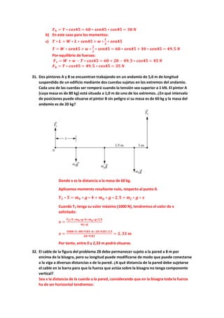 𝑭𝑭𝒉𝒉 = 𝑻𝑻 ∗ 𝒄𝒄𝒄𝒄𝒄𝒄𝒄𝒄𝒄𝒄 = 𝟔𝟔𝟔𝟔 ∗ 𝒔𝒔𝒔𝒔𝒔𝒔𝒔𝒔𝒔𝒔 ∗ 𝒄𝒄𝒄𝒄𝒄𝒄𝒄𝒄𝒄𝒄 = 𝟑𝟑𝟑𝟑 𝑵𝑵
b) En este caso para los momentos:
c) 𝑻𝑻 ∗ 𝑳𝑳 = 𝑾𝑾 ∗ 𝑳𝑳 ∗ 𝒔𝒔𝒔𝒔𝒔𝒔𝒔𝒔𝒔𝒔 + 𝒘𝒘 ∗
𝑳𝑳
𝟐𝟐
∗ 𝒔𝒔𝒔𝒔𝒔𝒔𝒔𝒔𝒔𝒔
𝑻𝑻 = 𝑾𝑾 ∗ 𝒔𝒔𝒔𝒔𝒔𝒔𝒔𝒔𝒔𝒔 + 𝒘𝒘 ∗
𝟏𝟏
𝟐𝟐
∗ 𝒔𝒔𝒔𝒔𝒔𝒔𝒔𝒔𝒔𝒔 = 𝟔𝟔𝟔𝟔 ∗ 𝒔𝒔𝒔𝒔𝒔𝒔𝒔𝒔𝒔𝒔 + 𝟏𝟏𝟏𝟏 ∗ 𝒔𝒔𝒔𝒔𝒔𝒔𝒔𝒔𝒔𝒔 = 𝟒𝟒𝟒𝟒,𝟓𝟓 𝑵𝑵
Por equilibrio de fuerzas:
𝑭𝑭𝒗𝒗 = 𝑾𝑾 + 𝒘𝒘 − 𝑻𝑻 ∗ 𝒄𝒄𝒄𝒄𝒄𝒄𝒄𝒄𝒄𝒄 = 𝟔𝟔𝟔𝟔 + 𝟐𝟐𝟐𝟐 − 𝟒𝟒𝟒𝟒,𝟓𝟓 ∗ 𝒄𝒄𝒄𝒄𝒄𝒄𝒄𝒄𝒄𝒄 = 𝟒𝟒𝟒𝟒 𝑵𝑵
𝑭𝑭𝒉𝒉 = 𝑻𝑻 ∗ 𝒄𝒄𝒄𝒄𝒄𝒄𝟒𝟒𝟒𝟒 = 𝟒𝟒𝟒𝟒,𝟓𝟓 ∗ 𝒄𝒄𝒄𝒄𝒄𝒄𝒄𝒄𝒄𝒄 = 𝟑𝟑𝟑𝟑 𝑵𝑵
31. Dos pintores A y B se encuentran trabajando en un andamio de 5,0 m de longitud
suspendido de un edificio mediante dos cuerdas sujetas en los extremos del andamio.
Cada una de las cuerdas ser romperá cuando la tensión sea superior a 1 kN. El pintor A
(cuya masa es de 80 kg) está situada a 1,0 m de uno de los extremos. ¿En qué intervalo
de posiciones puede situarse el pintor B sin peligro si su masa es de 60 kg y la masa del
andamio es de 20 kg?
Donde x es la distancia a la masa de 60 kg.
Aplicamos momento resultante nulo, respecto al punto 0.
𝑻𝑻𝟐𝟐 ∗ 𝟓𝟓 = 𝒎𝒎𝒃𝒃 ∗ 𝒈𝒈 ∗ 𝟒𝟒 + 𝒎𝒎𝒑𝒑 ∗ 𝒈𝒈 ∗ 𝟐𝟐,𝟓𝟓 + 𝒎𝒎𝒋𝒋 ∗ 𝒈𝒈 ∗ 𝒙𝒙
Cuando T2 tenga su valor máximo (1000 N), tendremos el valor de x
solicitado:
𝒙𝒙 =
𝑻𝑻𝟐𝟐∗𝟓𝟓−𝒎𝒎𝒃𝒃∗𝒈𝒈∗𝟒𝟒−𝒎𝒎𝒑𝒑∗𝒈𝒈∗𝟐𝟐,𝟓𝟓
𝒎𝒎𝒋𝒋∗𝒈𝒈
𝒙𝒙 =
𝟏𝟏𝟏𝟏𝟏𝟏𝟏𝟏∗𝟓𝟓−𝟖𝟖𝟖𝟖∗𝟗𝟗,𝟖𝟖𝟖𝟖∗𝟒𝟒−𝟐𝟐𝟐𝟐∗𝟗𝟗,𝟖𝟖𝟖𝟖∗𝟐𝟐,𝟓𝟓
𝟔𝟔𝟔𝟔∗𝟗𝟗.𝟖𝟖𝟖𝟖
= 𝟐𝟐, 𝟑𝟑𝟑𝟑 𝒎𝒎
Por tanto, entre 0 y 2,33 m podrá situarse.
32. El cable de la figura del problema 28 debe permanecer sujeto a la pared a 8 m por
encima de la bisagra, pero su longitud puede modificarse de modo que puede conectarse
a la viga a diversas distancias x de la pared. ¿A qué distancia de la pared debe sujetarse
el cable en la barra para que la fuerza que actúa sobre la bisagra no tenga componente
vertical?
Sea x la distancia de la cuerda a la pared, considerando que en la bisagra toda la fuerza
ha de ser horizontal tendremos:
 