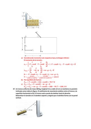 a) Considerando momento nulo respecto al eje y la bisagra inferior:
El momento de la tensión:
𝝉𝝉𝑻𝑻 = �
𝒊𝒊 𝒋𝒋 𝒌𝒌
−𝑻𝑻 ∗ 𝒄𝒄𝒄𝒄𝒄𝒄𝒄𝒄 𝑻𝑻 ∗ 𝒔𝒔𝒔𝒔𝒔𝒔𝒔𝒔 𝟎𝟎
𝒍𝒍𝟏𝟏 𝒍𝒍𝟐𝟐 𝟎𝟎
� = (−𝑻𝑻 ∗ 𝒔𝒔𝒔𝒔𝒔𝒔𝒔𝒔 ∗ 𝒍𝒍𝟏𝟏 − 𝑻𝑻 ∗ 𝒄𝒄𝒄𝒄𝒄𝒄𝒄𝒄 ∗ 𝒍𝒍𝟐𝟐) ∗ 𝒌𝒌
�
�⃗
𝝉𝝉𝒎𝒎∗𝒈𝒈 = �
𝒊𝒊 𝒋𝒋 𝒌𝒌
𝟎𝟎 −𝒎𝒎 ∗ 𝒈𝒈 𝟎𝟎
𝒍𝒍𝟏𝟏 𝟎𝟎 𝟎𝟎
� = 𝒎𝒎 ∗ 𝒈𝒈 ∗ 𝒍𝒍𝟏𝟏 ∗ 𝒌𝒌
�
�⃗
𝟎𝟎 = −𝑻𝑻 ∗ 𝒔𝒔𝒔𝒔𝒔𝒔𝒔𝒔 ∗ 𝒍𝒍𝟏𝟏 − 𝑻𝑻 ∗ 𝒄𝒄𝒄𝒄𝒄𝒄𝒄𝒄 ∗ 𝒍𝒍𝟐𝟐 + 𝒎𝒎 ∗ 𝒈𝒈 ∗ 𝒍𝒍𝟏𝟏
𝑻𝑻 =
𝒎𝒎∗𝒈𝒈∗𝒍𝒍𝟏𝟏
𝒔𝒔𝒔𝒔𝒔𝒔𝒔𝒔∗𝒍𝒍𝟏𝟏+𝒄𝒄𝒄𝒄𝒄𝒄𝒄𝒄∗𝒍𝒍𝟐𝟐
=
𝟏𝟏,𝟓𝟓∗𝟐𝟐𝟐𝟐𝟐𝟐
𝒔𝒔𝒔𝒔𝒔𝒔𝒔𝒔𝒔𝒔∗𝟏𝟏,𝟓𝟓+𝒄𝒄𝒄𝒄𝒄𝒄𝒄𝒄𝒄𝒄∗𝟏𝟏,𝟓𝟓
= 𝟏𝟏𝟏𝟏𝟏𝟏 𝑵𝑵
b) Por equilibrio de fuerzas:
𝑭𝑭𝒙𝒙𝒙𝒙 = 𝑻𝑻 ∗ 𝒄𝒄𝒄𝒄𝒄𝒄𝒄𝒄𝒄𝒄 = 𝟏𝟏𝟏𝟏𝟏𝟏 ∗ 𝒄𝒄𝒄𝒄𝒄𝒄𝒄𝒄𝒄𝒄 = 𝟗𝟗𝟗𝟗,𝟕𝟕 𝑵𝑵
c) 𝑭𝑭𝒚𝒚𝒚𝒚 + 𝑭𝑭𝒚𝒚𝒚𝒚 + 𝑻𝑻 ∗ 𝒔𝒔𝒔𝒔𝒔𝒔𝒔𝒔𝒔𝒔 − 𝒎𝒎 ∗ 𝒈𝒈 = 𝟎𝟎
𝑭𝑭𝒚𝒚𝒚𝒚 + 𝑭𝑭𝒚𝒚𝒚𝒚 = 𝒎𝒎 ∗ 𝒈𝒈 − 𝑻𝑻 ∗ 𝒔𝒔𝒔𝒔𝒔𝒔𝒔𝒔𝒔𝒔 = 𝟐𝟐𝟐𝟐𝟐𝟐 − 𝟗𝟗𝟗𝟗,𝟕𝟕 = 𝟏𝟏𝟏𝟏𝟏𝟏,𝟑𝟑 𝑵𝑵
37. Un tronco uniforme de masa 100 kg, longitud 4 m y radio 12 cm se mantiene en posición
inclinada como indica la figura. El coeficiente de rozamiento estático entre el tronco y la
superficie horizontal es 0,6. El tronco está a punto de deslizar hacia la derecha.
Determinar la tensión en el alambre soporte y ángulo que el alambre forma con la pared
vertical.
 