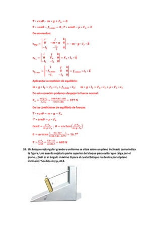 𝑻𝑻 ∗ 𝒄𝒄𝒄𝒄𝒄𝒄𝒄𝒄 − 𝒎𝒎 ∗ 𝒈𝒈 + 𝑭𝑭𝒏𝒏 = 𝟎𝟎
𝑻𝑻 ∗ 𝒔𝒔𝒔𝒔𝒔𝒔𝒔𝒔 − 𝒇𝒇𝒔𝒔,𝒎𝒎𝒎𝒎𝒎𝒎 = 𝟎𝟎 ; 𝑻𝑻 ∗ 𝒔𝒔𝒔𝒔𝒔𝒔𝒔𝒔 − 𝝁𝝁 ∗ 𝑭𝑭𝒏𝒏 = 𝟎𝟎
De momentos:
𝝉𝝉𝒎𝒎𝒎𝒎 = �
𝒊𝒊 𝒋𝒋 𝒌𝒌
𝟎𝟎 −𝒎𝒎 ∗ 𝒈𝒈 𝟎𝟎
−𝒍𝒍𝟐𝟐 −
𝒍𝒍𝟑𝟑
𝟐𝟐
𝟎𝟎
� = −𝒎𝒎 ∗ 𝒈𝒈 ∗ 𝒍𝒍𝟐𝟐 ∗ 𝒌𝒌
�
�⃗
𝝉𝝉𝑭𝑭𝒏𝒏
= �
𝒊𝒊 𝒋𝒋 𝒌𝒌
𝟎𝟎 𝑭𝑭𝒏𝒏 𝟎𝟎
−𝒍𝒍𝟏𝟏 −𝒍𝒍𝟑𝟑 𝟎𝟎
� = 𝑭𝑭𝒏𝒏 ∗ 𝒍𝒍𝟏𝟏 ∗ 𝒌𝒌
�
�⃗
𝝉𝝉𝒇𝒇𝒔𝒔,𝒎𝒎𝒎𝒎𝒎𝒎
= �
𝒊𝒊 𝒋𝒋 𝒌𝒌
−𝒇𝒇𝒔𝒔,𝒎𝒎𝒎𝒎𝒎𝒎 𝟎𝟎 𝟎𝟎
−𝒍𝒍𝟏𝟏 −𝒍𝒍𝟑𝟑 𝟎𝟎
� = 𝒇𝒇𝒔𝒔,𝒎𝒎𝒎𝒎𝒎𝒎 ∗ 𝒍𝒍𝟑𝟑 ∗ 𝒌𝒌
�
�⃗
Aplicando la condición de equilibrio:
𝒎𝒎 ∗ 𝒈𝒈 ∗ 𝒍𝒍𝟐𝟐 = 𝑭𝑭𝒏𝒏 ∗ 𝒍𝒍𝟏𝟏 + 𝒇𝒇𝒔𝒔,𝒎𝒎𝒎𝒎𝒎𝒎 ∗ 𝒍𝒍𝟑𝟑; 𝒎𝒎 ∗ 𝒈𝒈 ∗ 𝒍𝒍𝟐𝟐 = 𝑭𝑭𝒏𝒏 ∗ 𝒍𝒍𝟏𝟏 + 𝝁𝝁 ∗ 𝑭𝑭𝒏𝒏 ∗ 𝒍𝒍𝟑𝟑
De esta ecuación podemos despejar la fuerza normal:
𝑭𝑭𝒏𝒏 =
𝒎𝒎∗𝒈𝒈∗𝒍𝒍𝟐𝟐
𝒍𝒍𝟏𝟏+𝒍𝒍𝟑𝟑
=
𝟏𝟏𝟏𝟏𝟏𝟏∗𝟗𝟗,𝟖𝟖𝟖𝟖∗𝟏𝟏,𝟖𝟖𝟖𝟖
𝟑𝟑,𝟕𝟕𝟕𝟕+𝟏𝟏,𝟖𝟖𝟖𝟖
= 𝟑𝟑𝟑𝟑𝟑𝟑 𝑵𝑵
De las condiciones de equilibrio de fuerzas:
𝑻𝑻 ∗ 𝒄𝒄𝒄𝒄𝒄𝒄𝒄𝒄 = 𝒎𝒎 ∗ 𝒈𝒈 − 𝑭𝑭𝒏𝒏
𝑻𝑻 ∗ 𝒔𝒔𝒔𝒔𝒔𝒔𝒔𝒔 = 𝝁𝝁 ∗ 𝑭𝑭𝒏𝒏
𝒕𝒕𝒕𝒕𝒕𝒕𝒕𝒕 =
𝝁𝝁∗𝑭𝑭𝒏𝒏
𝒎𝒎∗𝒈𝒈−𝑭𝑭𝒏𝒏
; 𝜽𝜽 = 𝒂𝒂𝒂𝒂𝒂𝒂𝒂𝒂𝒂𝒂𝒂𝒂�
𝝁𝝁∗𝑭𝑭𝒏𝒏
𝒎𝒎∗𝒈𝒈−𝑭𝑭𝒏𝒏
�
𝜽𝜽 = 𝒂𝒂𝒂𝒂𝒂𝒂𝒂𝒂𝒂𝒂𝒂𝒂�
𝟎𝟎,𝟔𝟔∗𝟑𝟑𝟑𝟑𝟑𝟑
𝟏𝟏𝟏𝟏𝟏𝟏∗𝟗𝟗,𝟖𝟖𝟖𝟖−𝟑𝟑𝟑𝟑𝟑𝟑
� = 𝟏𝟏𝟏𝟏,𝟕𝟕𝟎𝟎
𝑻𝑻 =
𝝁𝝁∗𝑭𝑭𝒏𝒏
𝒔𝒔𝒔𝒔𝒔𝒔𝒔𝒔
=
𝟎𝟎,𝟔𝟔∗𝟑𝟑𝟑𝟑𝟑𝟑
𝒔𝒔𝒔𝒔𝒔𝒔𝒔𝒔𝒔𝒔,𝟕𝟕
= 𝟔𝟔𝟔𝟔𝟔𝟔 𝑵𝑵
38. Un bloque rectangular grande y uniforme se sitúa sobre un plano inclinado como indica
la figura. Una cuerda sujeta la parte superior del cloque para evitar que caiga por el
plano. ¿Cuál es el ángulo máximo ϴ para el cual el bloque no desliza por el plano
inclinado? Sea b/a=4 y µc=0,8.
 