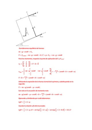 Consideramos equilibrio de fuerzas:
𝒎𝒎 ∗ 𝒈𝒈 ∗ 𝒄𝒄𝒄𝒄𝒄𝒄𝒄𝒄 = 𝑭𝑭𝒏𝒏
𝑻𝑻 + 𝒇𝒇𝒔𝒔,𝒎𝒎𝒎𝒎𝒎𝒎 − 𝒎𝒎 ∗ 𝒈𝒈 ∗ 𝒔𝒔𝒔𝒔𝒔𝒔𝒔𝒔 = 𝟎𝟎 ;𝑻𝑻 + 𝝁𝝁 ∗ 𝑭𝑭𝒏𝒏 = 𝒎𝒎 ∗ 𝒈𝒈 ∗ 𝒔𝒔𝒔𝒔𝒔𝒔𝒔𝒔
Para los momentos, respecto al punto de aplicación de Fn y fs,max:
𝝉𝝉𝑻𝑻 = �
𝒊𝒊 𝒋𝒋 𝒌𝒌
𝑻𝑻 𝟎𝟎 𝟎𝟎
𝟎𝟎 𝒃𝒃 𝟎𝟎
� = 𝑻𝑻 ∗ 𝒃𝒃 ∗ 𝒌𝒌
�
�⃗
𝝉𝝉𝒎𝒎𝒎𝒎 = �
𝒊𝒊 𝒋𝒋 𝒌𝒌
−𝒎𝒎 ∗ 𝒈𝒈 ∗ 𝒔𝒔𝒔𝒔𝒔𝒔𝒔𝒔 −𝒎𝒎 ∗ 𝒈𝒈 ∗ 𝒄𝒄𝒄𝒄𝒄𝒄𝒄𝒄 𝟎𝟎
−
𝒂𝒂
𝟐𝟐
𝒃𝒃
𝟐𝟐
𝟎𝟎
� = −
𝒎𝒎∗𝒈𝒈
𝟐𝟐
∗ (𝒔𝒔𝒔𝒔𝒔𝒔𝒔𝒔 ∗ 𝒃𝒃 + 𝒄𝒄𝒄𝒄𝒄𝒄𝒄𝒄 ∗ 𝒂𝒂)
𝑻𝑻 ∗ 𝒃𝒃 =
𝒎𝒎∗𝒈𝒈
𝟐𝟐
∗ (𝒔𝒔𝒔𝒔𝒔𝒔𝒔𝒔 ∗ 𝒃𝒃 + 𝒄𝒄𝒄𝒄𝒄𝒄𝒄𝒄 ∗ 𝒂𝒂)
Utilizando la expresión de la fuerza normal de la primera, substituyendo en la
segunda:
𝑻𝑻 = 𝒎𝒎 ∗ 𝒈𝒈(𝒔𝒔𝒔𝒔𝒔𝒔𝒔𝒔 − 𝝁𝝁 ∗ 𝒄𝒄𝒄𝒄𝒄𝒄𝒄𝒄)
Con esto en la ecuación de momento nulo:
𝒎𝒎 ∗ 𝒈𝒈(𝒔𝒔𝒔𝒔𝒔𝒔𝒔𝒔 − 𝝁𝝁 ∗ 𝒄𝒄𝒄𝒄𝒄𝒄𝒄𝒄) ∗ 𝒃𝒃 =
𝒎𝒎∗𝒈𝒈
𝟐𝟐
∗ (𝒔𝒔𝒔𝒔𝒔𝒔𝒔𝒔 ∗ 𝒃𝒃 + 𝒄𝒄𝒄𝒄𝒄𝒄𝒄𝒄 ∗ 𝒂𝒂)
Operando y dividiendo por cosϴ obtenemos:
𝒕𝒕𝒕𝒕𝒕𝒕 =
𝒂𝒂
𝒃𝒃
+ 𝟐𝟐 ∗ 𝝁𝝁
Usando la relación a/b del enunciado:
𝒕𝒕𝒕𝒕𝒕𝒕 =
𝟏𝟏
𝟒𝟒
+ 𝟐𝟐 ∗ 𝝁𝝁 ; 𝜽𝜽 = 𝒂𝒂𝒂𝒂𝒂𝒂𝒂𝒂𝒂𝒂�
𝟏𝟏
𝟒𝟒
+ 𝟐𝟐 ∗ 𝝁𝝁� = 𝒂𝒂𝒂𝒂𝒂𝒂𝒂𝒂𝒂𝒂�
𝟏𝟏
𝟒𝟒
+ 𝟐𝟐 ∗ 𝟎𝟎,𝟖𝟖� = 𝟔𝟔𝟔𝟔,𝟔𝟔º
 