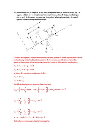 39. Un carril delgado de longitud 10 m y masa 20 kg se sitúa en un plano inclinado 30º. Un
soporte está a 2 m y el otro a 6m del extremo inferior del carril. El rozamiento impide
que el carril deslice sobre sus soportes. Determinar la fuerza (magnitud y dirección)
ejercida sobre el carril por cada soporte.
Tenemos 4 incógnitas, necesitamos cuatro ecuaciones, dos serán las del equilibrio de fuerzas
horizontales y verticales. Las otras dos serán de momentos, consideramos momentos
respecto al punto del primer soporte y momentos respecto del origen de coordenadas:
𝑭𝑭𝟐𝟐𝟐𝟐 + 𝑭𝑭𝟏𝟏𝟏𝟏 = 𝒎𝒎 ∗ 𝒈𝒈 ∗ 𝒄𝒄𝒄𝒄𝒄𝒄𝒄𝒄
𝑭𝑭𝟐𝟐𝟐𝟐 + 𝑭𝑭𝟏𝟏𝟏𝟏 = 𝒎𝒎 ∗ 𝒈𝒈 ∗ 𝒔𝒔𝒔𝒔𝒔𝒔𝒔𝒔
La fuerza de rozamiento impide que deslice:
𝑭𝑭𝟏𝟏𝟏𝟏 = 𝝁𝝁 ∗ 𝑭𝑭𝟏𝟏𝟏𝟏
𝑭𝑭𝟐𝟐𝟐𝟐 = 𝝁𝝁 ∗ 𝑭𝑭𝟐𝟐𝟐𝟐
Considerando momentos respecto al punto origen:
𝝉𝝉𝒎𝒎𝒎𝒎 = �
𝒊𝒊 𝒋𝒋 𝒌𝒌
−𝒎𝒎 ∗ 𝒈𝒈 ∗ 𝒔𝒔𝒔𝒔𝒔𝒔𝒔𝒔 −𝒎𝒎 ∗ 𝒈𝒈 ∗ 𝒄𝒄𝒄𝒄𝒄𝒄𝒄𝒄 𝟎𝟎
𝟓𝟓 𝟎𝟎 𝟎𝟎
� = 𝒎𝒎 ∗ 𝒈𝒈 ∗ 𝒄𝒄𝒄𝒄𝒄𝒄𝒄𝒄 ∗ 𝟓𝟓 ∗ 𝒌𝒌
�
�⃗
𝝉𝝉𝑭𝑭𝟏𝟏
= �
𝒊𝒊 𝒋𝒋 𝒌𝒌
𝑭𝑭𝟏𝟏𝟏𝟏 𝑭𝑭𝟏𝟏𝟏𝟏 𝟎𝟎
𝟐𝟐 𝟎𝟎 𝟎𝟎
� = −𝑭𝑭𝟏𝟏𝟏𝟏 ∗ 𝟐𝟐 ∗ 𝒌𝒌
�
�⃗
𝝉𝝉𝑭𝑭𝟐𝟐
= �
𝒊𝒊 𝒋𝒋 𝒌𝒌
𝑭𝑭𝟐𝟐𝟐𝟐 𝑭𝑭𝟐𝟐𝟐𝟐 𝟎𝟎
𝟔𝟔 𝟎𝟎 𝟎𝟎
� = −𝑭𝑭𝟐𝟐𝟐𝟐 ∗ 𝟔𝟔 ∗ 𝒌𝒌
�
�⃗
𝒎𝒎 ∗ 𝒈𝒈 ∗ 𝒄𝒄𝒄𝒄𝒄𝒄𝒄𝒄 ∗ 𝟓𝟓 − 𝑭𝑭𝟏𝟏𝟏𝟏 ∗ 𝟐𝟐 − 𝑭𝑭𝟐𝟐𝟐𝟐 ∗ 𝟔𝟔 = 𝟎𝟎
Haciendo momentos respecto al primer soporte:
 