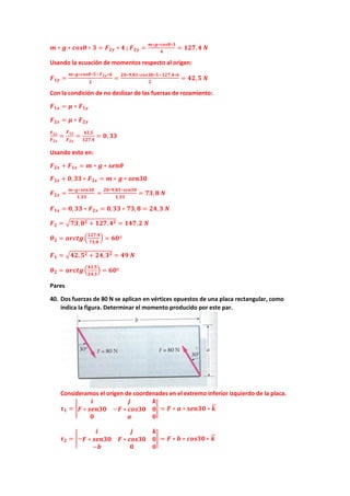 𝒎𝒎 ∗ 𝒈𝒈 ∗ 𝒄𝒄𝒄𝒄𝒄𝒄𝒄𝒄 ∗ 𝟑𝟑 = 𝑭𝑭𝟐𝟐𝟐𝟐 ∗ 𝟒𝟒 ; 𝑭𝑭𝟐𝟐𝟐𝟐 =
𝒎𝒎∗𝒈𝒈∗𝒄𝒄𝒄𝒄𝒄𝒄𝒄𝒄∗𝟑𝟑
𝟒𝟒
= 𝟏𝟏𝟏𝟏𝟏𝟏,𝟒𝟒 𝑵𝑵
Usando la ecuación de momentos respecto al origen:
𝑭𝑭𝟏𝟏𝟏𝟏 =
𝒎𝒎∗𝒈𝒈∗𝒄𝒄𝒄𝒄𝒄𝒄𝒄𝒄∗𝟓𝟓−𝑭𝑭𝟐𝟐𝟐𝟐∗𝟔𝟔
𝟐𝟐
=
𝟐𝟐𝟐𝟐∗𝟗𝟗,𝟖𝟖𝟖𝟖∗𝒄𝒄𝒄𝒄𝒄𝒄𝒄𝒄𝒄𝒄∗𝟓𝟓−𝟏𝟏𝟏𝟏𝟏𝟏,𝟒𝟒∗𝟔𝟔
𝟐𝟐
= 𝟒𝟒𝟒𝟒,𝟓𝟓 𝑵𝑵
Con la condición de no deslizar de las fuerzas de rozamiento:
𝑭𝑭𝟏𝟏𝟏𝟏 = 𝝁𝝁 ∗ 𝑭𝑭𝟏𝟏𝟏𝟏
𝑭𝑭𝟐𝟐𝟐𝟐 = 𝝁𝝁 ∗ 𝑭𝑭𝟐𝟐𝟐𝟐
𝑭𝑭𝟏𝟏𝟏𝟏
𝑭𝑭𝟐𝟐𝟐𝟐
=
𝑭𝑭𝟏𝟏𝟏𝟏
𝑭𝑭𝟐𝟐𝟐𝟐
=
𝟒𝟒𝟒𝟒,𝟓𝟓
𝟏𝟏𝟏𝟏𝟏𝟏,𝟒𝟒
= 𝟎𝟎, 𝟑𝟑𝟑𝟑
Usando esto en:
𝑭𝑭𝟐𝟐𝟐𝟐 + 𝑭𝑭𝟏𝟏𝟏𝟏 = 𝒎𝒎 ∗ 𝒈𝒈 ∗ 𝒔𝒔𝒔𝒔𝒔𝒔𝒔𝒔
𝑭𝑭𝟐𝟐𝟐𝟐 + 𝟎𝟎,𝟑𝟑𝟑𝟑 ∗ 𝑭𝑭𝟐𝟐𝟐𝟐 = 𝒎𝒎 ∗ 𝒈𝒈 ∗ 𝒔𝒔𝒔𝒔𝒔𝒔𝒔𝒔𝒔𝒔
𝑭𝑭𝟐𝟐𝟐𝟐 =
𝒎𝒎∗𝒈𝒈∗𝒔𝒔𝒔𝒔𝒔𝒔𝒔𝒔𝒔𝒔
𝟏𝟏,𝟑𝟑𝟑𝟑
=
𝟐𝟐𝟐𝟐∗𝟗𝟗,𝟖𝟖𝟖𝟖∗𝒔𝒔𝒔𝒔𝒔𝒔𝒔𝒔𝒔𝒔
𝟏𝟏,𝟑𝟑𝟑𝟑
= 𝟕𝟕𝟕𝟕,𝟖𝟖 𝑵𝑵
𝑭𝑭𝟏𝟏𝟏𝟏 = 𝟎𝟎,𝟑𝟑𝟑𝟑 ∗ 𝑭𝑭𝟐𝟐𝟐𝟐 = 𝟎𝟎,𝟑𝟑𝟑𝟑 ∗ 𝟕𝟕𝟕𝟕, 𝟖𝟖 = 𝟐𝟐𝟐𝟐, 𝟑𝟑 𝑵𝑵
𝑭𝑭𝟐𝟐 = �𝟕𝟕𝟕𝟕,𝟖𝟖𝟐𝟐 + 𝟏𝟏𝟏𝟏𝟏𝟏,𝟒𝟒𝟐𝟐 = 𝟏𝟏𝟏𝟏𝟏𝟏,𝟐𝟐 𝑵𝑵
𝜽𝜽𝟐𝟐 = 𝒂𝒂𝒂𝒂𝒂𝒂𝒂𝒂𝒂𝒂�
𝟏𝟏𝟏𝟏𝟏𝟏,𝟒𝟒
𝟕𝟕𝟕𝟕,𝟖𝟖
� = 𝟔𝟔𝟔𝟔º
𝑭𝑭𝟏𝟏 = �𝟒𝟒𝟒𝟒,𝟓𝟓𝟐𝟐 + 𝟐𝟐𝟐𝟐,𝟑𝟑𝟐𝟐 = 𝟒𝟒𝟒𝟒 𝑵𝑵
𝜽𝜽𝟐𝟐 = 𝒂𝒂𝒂𝒂𝒂𝒂𝒂𝒂𝒂𝒂�
𝟒𝟒𝟒𝟒,𝟓𝟓
𝟐𝟐𝟐𝟐,𝟑𝟑
� = 𝟔𝟔𝟔𝟔º
Pares
40. Dos fuerzas de 80 N se aplican en vértices opuestos de una placa rectangular, como
indica la figura. Determinar el momento producido por este par.
Consideramos el origen de coordenades en el extremo inferior izquierdo de la placa.
𝝉𝝉𝟏𝟏 = �
𝒊𝒊 𝒋𝒋 𝒌𝒌
𝑭𝑭 ∗ 𝒔𝒔𝒔𝒔𝒔𝒔𝒔𝒔𝒔𝒔 −𝑭𝑭 ∗ 𝒄𝒄𝒄𝒄𝒄𝒄𝒄𝒄𝒄𝒄 𝟎𝟎
𝟎𝟎 𝒂𝒂 𝟎𝟎
� = 𝑭𝑭 ∗ 𝒂𝒂 ∗ 𝒔𝒔𝒔𝒔𝒔𝒔𝒔𝒔𝒔𝒔 ∗ 𝒌𝒌
�
�⃗
𝝉𝝉𝟐𝟐 = �−
𝒊𝒊 𝒋𝒋 𝒌𝒌
𝑭𝑭 ∗ 𝒔𝒔𝒔𝒔𝒔𝒔𝒔𝒔𝒔𝒔 𝑭𝑭 ∗ 𝒄𝒄𝒄𝒄𝒄𝒄𝒄𝒄𝒄𝒄 𝟎𝟎
−𝒃𝒃 𝟎𝟎 𝟎𝟎
� = 𝑭𝑭 ∗ 𝒃𝒃 ∗ 𝒄𝒄𝒄𝒄𝒄𝒄𝒄𝒄𝒄𝒄 ∗ 𝒌𝒌
�
�⃗
 